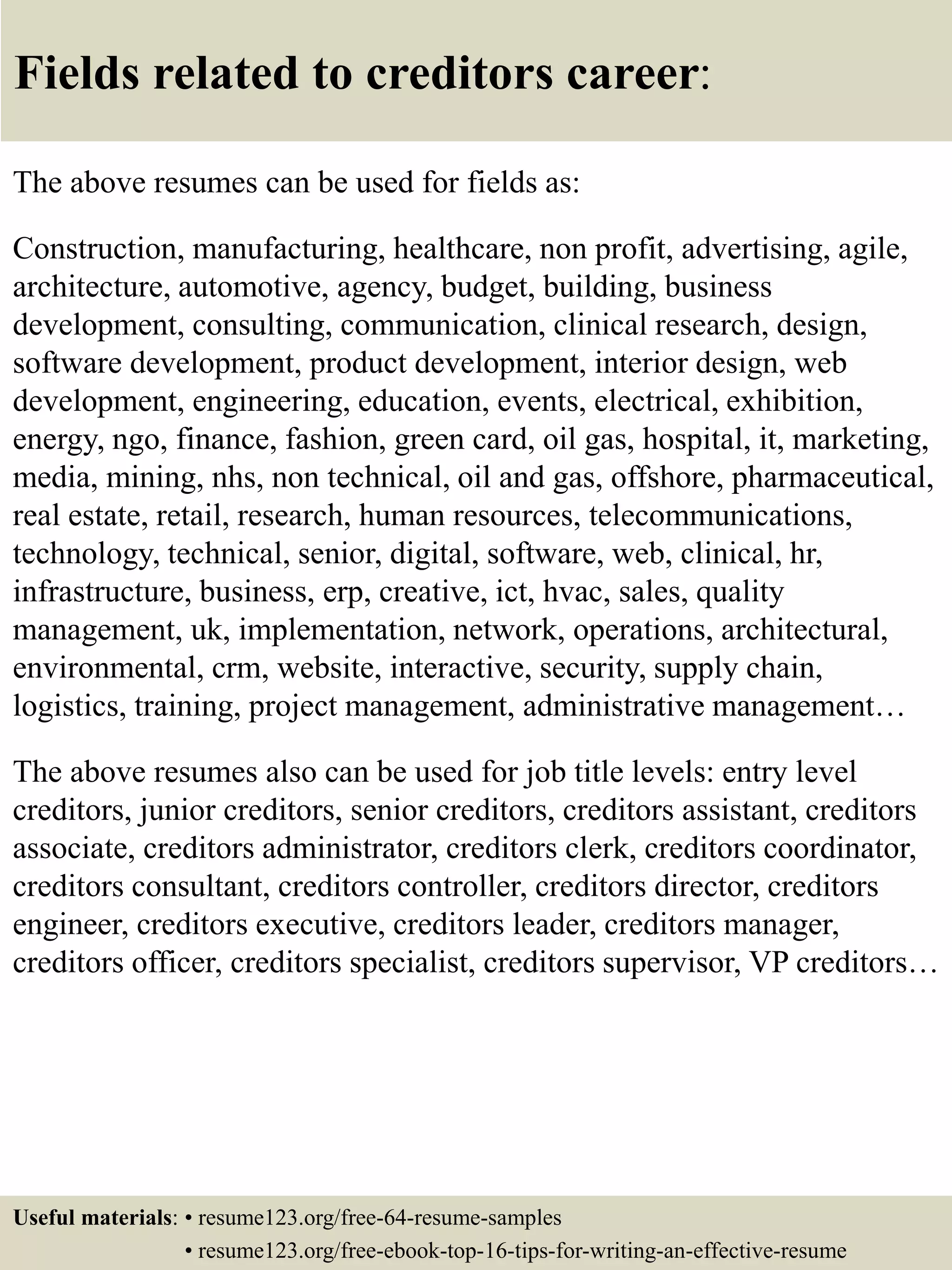 Fields related to creditors career:
The above resumes can be used for fields as:
Construction, manufacturing, healthcare, non profit, advertising, agile,
architecture, automotive, agency, budget, building, business
development, consulting, communication, clinical research, design,
software development, product development, interior design, web
development, engineering, education, events, electrical, exhibition,
energy, ngo, finance, fashion, green card, oil gas, hospital, it, marketing,
media, mining, nhs, non technical, oil and gas, offshore, pharmaceutical,
real estate, retail, research, human resources, telecommunications,
technology, technical, senior, digital, software, web, clinical, hr,
infrastructure, business, erp, creative, ict, hvac, sales, quality
management, uk, implementation, network, operations, architectural,
environmental, crm, website, interactive, security, supply chain,
logistics, training, project management, administrative management…
The above resumes also can be used for job title levels: entry level
creditors, junior creditors, senior creditors, creditors assistant, creditors
associate, creditors administrator, creditors clerk, creditors coordinator,
creditors consultant, creditors controller, creditors director, creditors
engineer, creditors executive, creditors leader, creditors manager,
creditors officer, creditors specialist, creditors supervisor, VP creditors…
Useful materials: • resume123.org/free-64-resume-samples
• resume123.org/free-ebook-top-16-tips-for-writing-an-effective-resume
 
