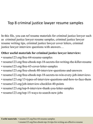 Top 8 criminal justice lawyer resume samples
In this file, you can ref resume materials for criminal justice lawyer such
as criminal justice lawyer resume samples, criminal justice lawyer
resume writing tips, criminal justice lawyer cover letters, criminal
justice lawyer interview questions with answers…
Other useful materials for criminal justice lawyer interview:
• resume123.org/free-64-resume-samples
• resume123.org/free-ebook-top-18-secrets-for-writing-the-killer-resume
• resume123.org/free-63-cover-letter-samples
• resume123.org/free-ebook-80-interview-questions-and-answers
• resume123.org/free-ebook-top-18-secrets-to-win-every-job-interviews
• resume123.org/13-types-of-interview-questions-and-how-to-face-them
• resume123.org/job-interview-checklist-40-points
• resume123.org/top-8-interview-thank-you-letter-samples
• resume123.org/top-15-ways-to-search-new-jobs
Useful materials: • resume123.org/free-64-resume-samples
• resume123.org/free-ebook-top-16-tips-for-writing-an-effective-resume
 
