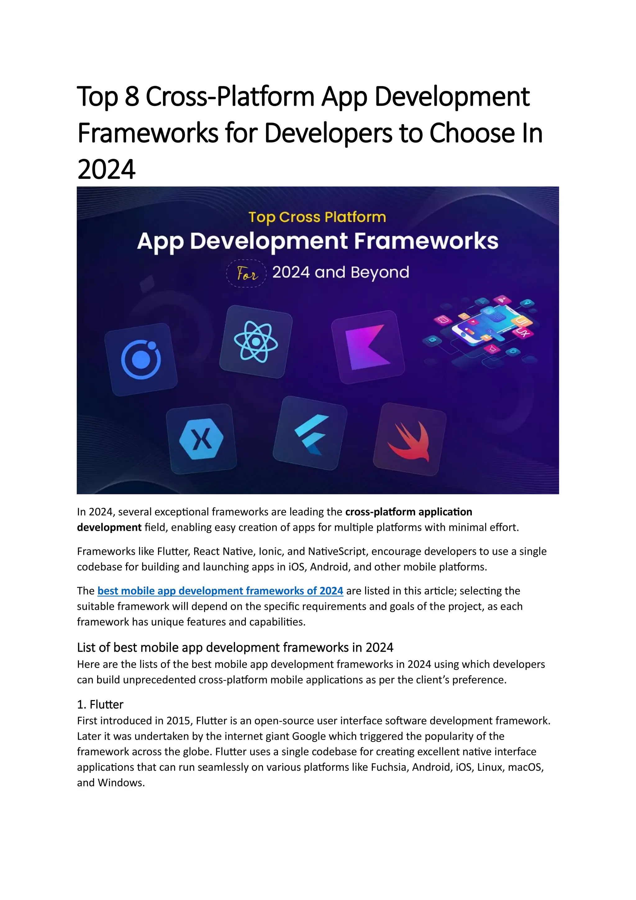 Top 8 Cross-Platform App Development
Frameworks for Developers to Choose In
2024
In 2024, several exceptional frameworks are leading the cross-platform application
development field, enabling easy creation of apps for multiple platforms with minimal effort.
Frameworks like Flutter, React Native, Ionic, and NativeScript, encourage developers to use a single
codebase for building and launching apps in iOS, Android, and other mobile platforms.
The best mobile app development frameworks of 2024 are listed in this article; selecting the
suitable framework will depend on the specific requirements and goals of the project, as each
framework has unique features and capabilities.
List of best mobile app development frameworks in 2024
Here are the lists of the best mobile app development frameworks in 2024 using which developers
can build unprecedented cross-platform mobile applications as per the client’s preference.
1. Flutter
First introduced in 2015, Flutter is an open-source user interface software development framework.
Later it was undertaken by the internet giant Google which triggered the popularity of the
framework across the globe. Flutter uses a single codebase for creating excellent native interface
applications that can run seamlessly on various platforms like Fuchsia, Android, iOS, Linux, macOS,
and Windows.
 