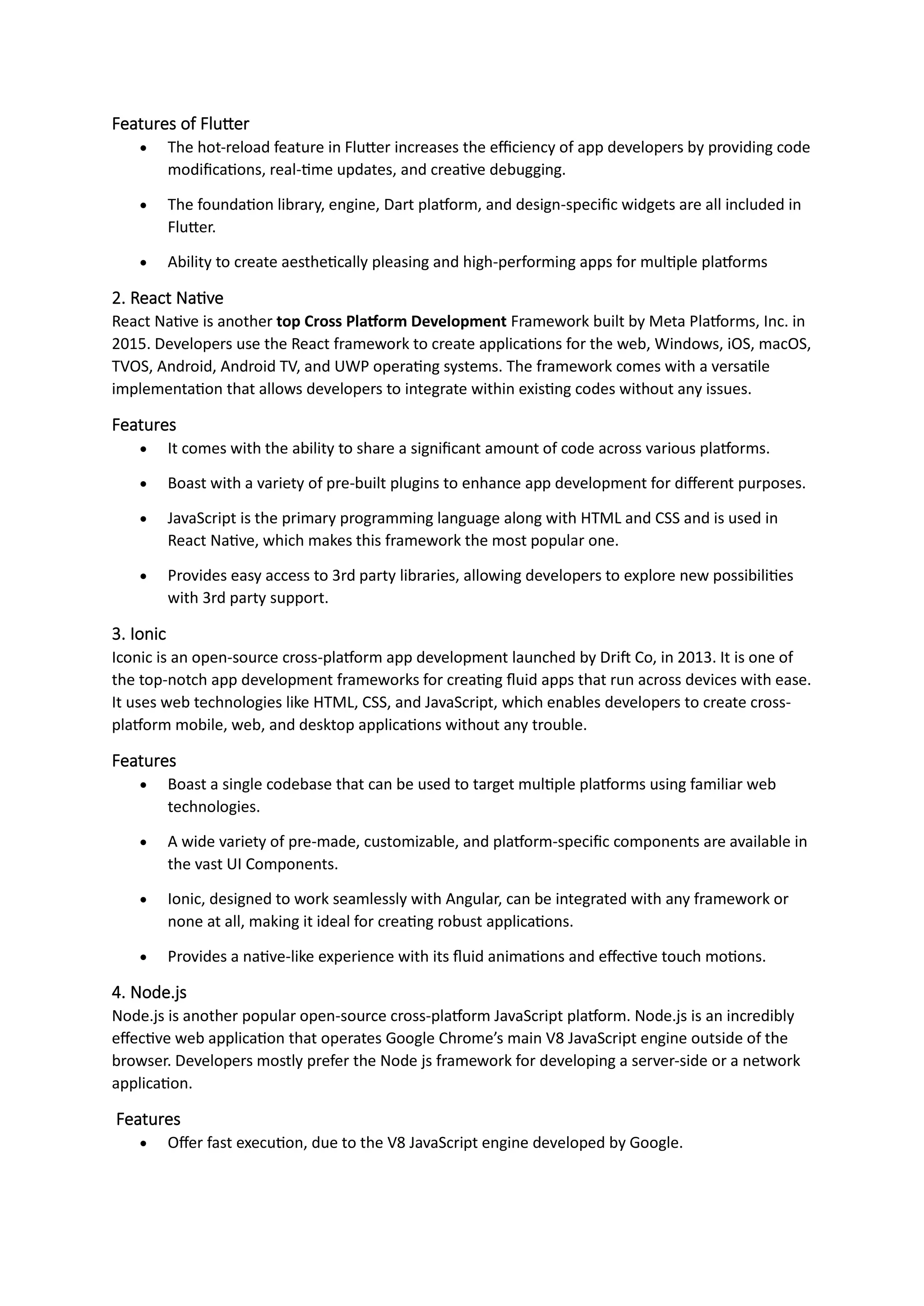 Features of Flutter
• The hot-reload feature in Flutter increases the efficiency of app developers by providing code
modifications, real-time updates, and creative debugging.
• The foundation library, engine, Dart platform, and design-specific widgets are all included in
Flutter.
• Ability to create aesthetically pleasing and high-performing apps for multiple platforms
2. React Native
React Native is another top Cross Platform Development Framework built by Meta Platforms, Inc. in
2015. Developers use the React framework to create applications for the web, Windows, iOS, macOS,
TVOS, Android, Android TV, and UWP operating systems. The framework comes with a versatile
implementation that allows developers to integrate within existing codes without any issues.
Features
• It comes with the ability to share a significant amount of code across various platforms.
• Boast with a variety of pre-built plugins to enhance app development for different purposes.
• JavaScript is the primary programming language along with HTML and CSS and is used in
React Native, which makes this framework the most popular one.
• Provides easy access to 3rd party libraries, allowing developers to explore new possibilities
with 3rd party support.
3. Ionic
Iconic is an open-source cross-platform app development launched by Drift Co, in 2013. It is one of
the top-notch app development frameworks for creating fluid apps that run across devices with ease.
It uses web technologies like HTML, CSS, and JavaScript, which enables developers to create cross-
platform mobile, web, and desktop applications without any trouble.
Features
• Boast a single codebase that can be used to target multiple platforms using familiar web
technologies.
• A wide variety of pre-made, customizable, and platform-specific components are available in
the vast UI Components.
• Ionic, designed to work seamlessly with Angular, can be integrated with any framework or
none at all, making it ideal for creating robust applications.
• Provides a native-like experience with its fluid animations and effective touch motions.
4. Node.js
Node.js is another popular open-source cross-platform JavaScript platform. Node.js is an incredibly
effective web application that operates Google Chrome’s main V8 JavaScript engine outside of the
browser. Developers mostly prefer the Node js framework for developing a server-side or a network
application.
Features
• Offer fast execution, due to the V8 JavaScript engine developed by Google.
 