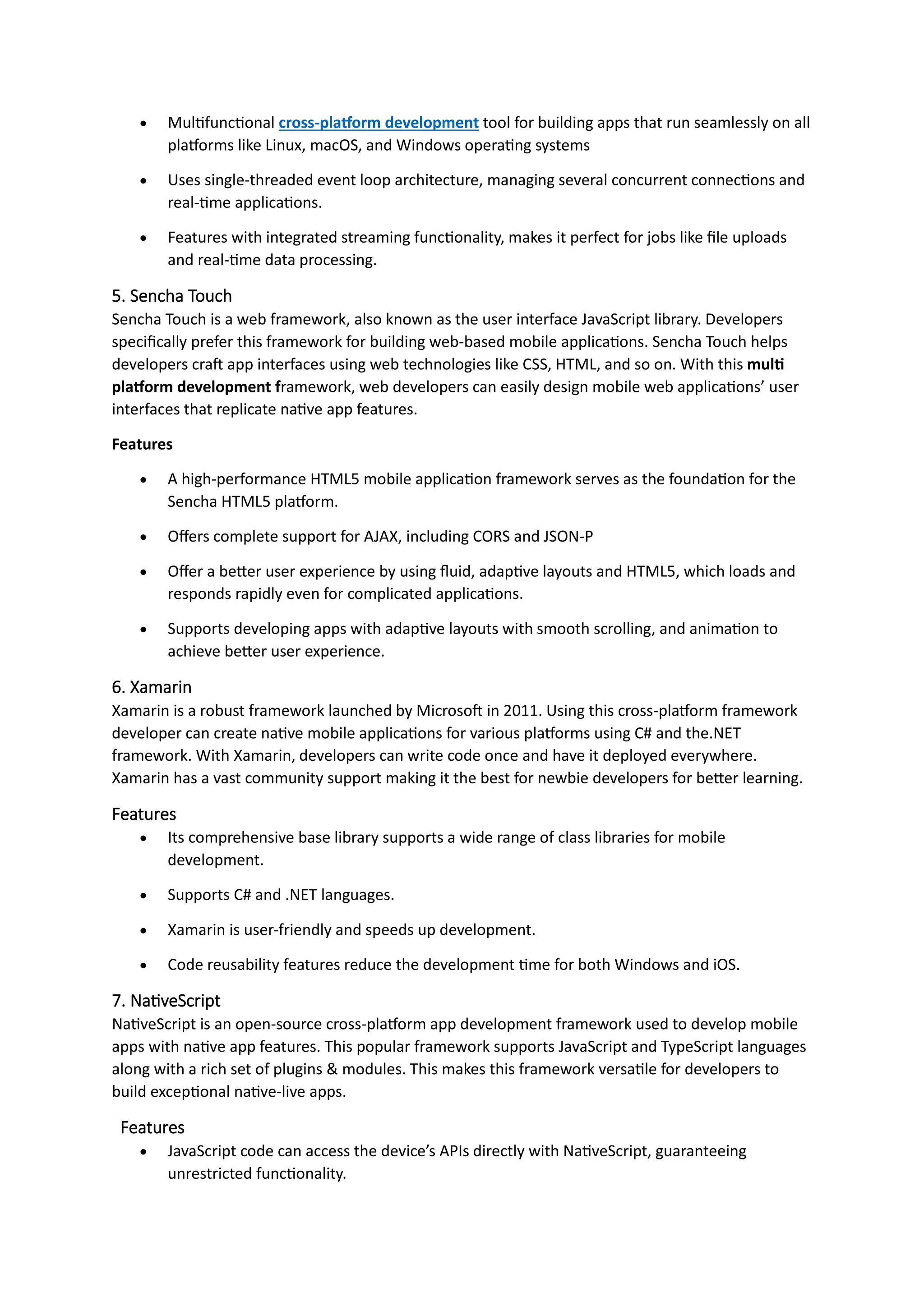 • Multifunctional cross-platform development tool for building apps that run seamlessly on all
platforms like Linux, macOS, and Windows operating systems
• Uses single-threaded event loop architecture, managing several concurrent connections and
real-time applications.
• Features with integrated streaming functionality, makes it perfect for jobs like file uploads
and real-time data processing.
5. Sencha Touch
Sencha Touch is a web framework, also known as the user interface JavaScript library. Developers
specifically prefer this framework for building web-based mobile applications. Sencha Touch helps
developers craft app interfaces using web technologies like CSS, HTML, and so on. With this multi
platform development framework, web developers can easily design mobile web applications’ user
interfaces that replicate native app features.
Features
• A high-performance HTML5 mobile application framework serves as the foundation for the
Sencha HTML5 platform.
• Offers complete support for AJAX, including CORS and JSON-P
• Offer a better user experience by using fluid, adaptive layouts and HTML5, which loads and
responds rapidly even for complicated applications.
• Supports developing apps with adaptive layouts with smooth scrolling, and animation to
achieve better user experience.
6. Xamarin
Xamarin is a robust framework launched by Microsoft in 2011. Using this cross-platform framework
developer can create native mobile applications for various platforms using C# and the.NET
framework. With Xamarin, developers can write code once and have it deployed everywhere.
Xamarin has a vast community support making it the best for newbie developers for better learning.
Features
• Its comprehensive base library supports a wide range of class libraries for mobile
development.
• Supports C# and .NET languages.
• Xamarin is user-friendly and speeds up development.
• Code reusability features reduce the development time for both Windows and iOS.
7. NativeScript
NativeScript is an open-source cross-platform app development framework used to develop mobile
apps with native app features. This popular framework supports JavaScript and TypeScript languages
along with a rich set of plugins & modules. This makes this framework versatile for developers to
build exceptional native-live apps.
Features
• JavaScript code can access the device’s APIs directly with NativeScript, guaranteeing
unrestricted functionality.
 
