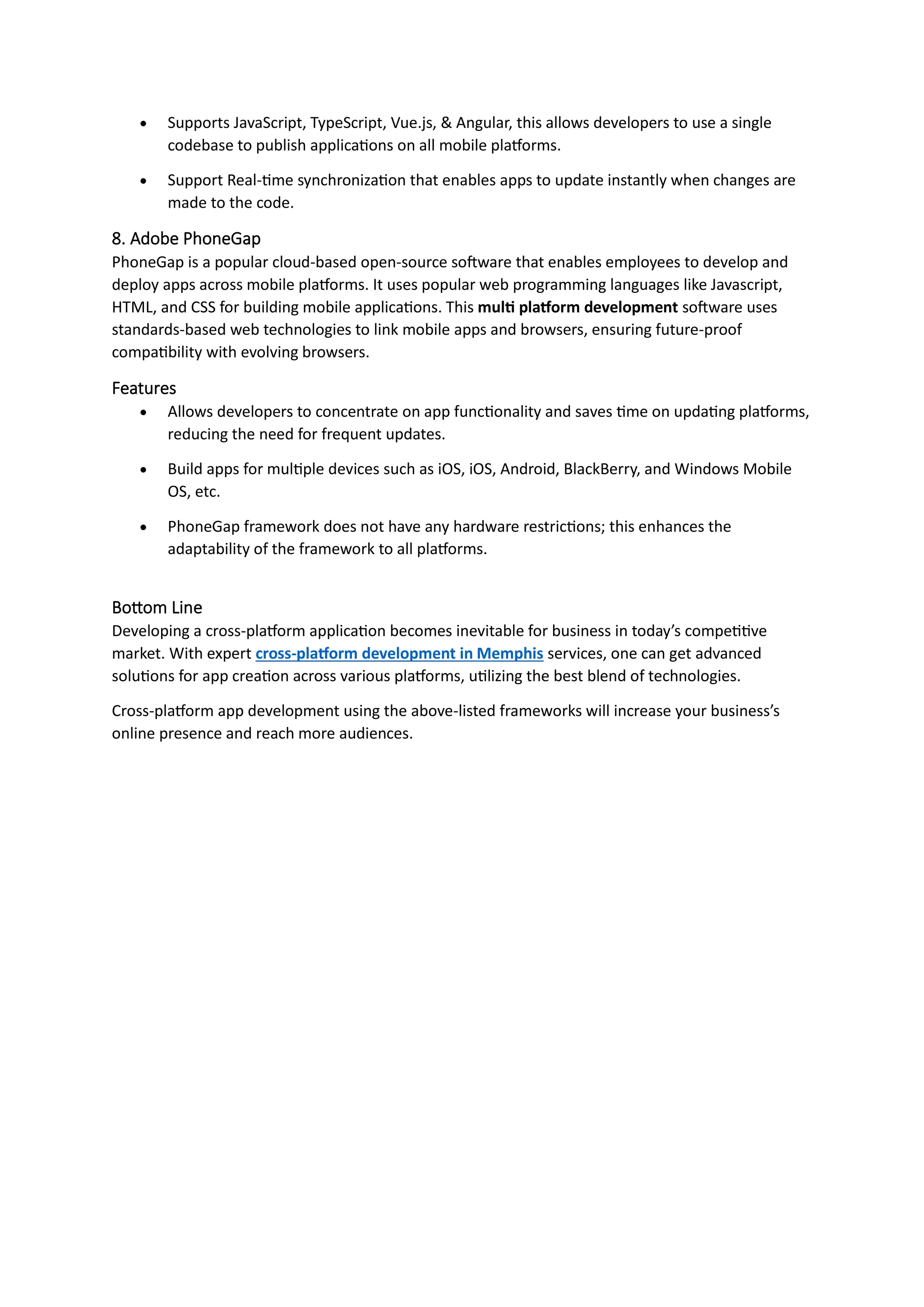 • Supports JavaScript, TypeScript, Vue.js, & Angular, this allows developers to use a single
codebase to publish applications on all mobile platforms.
• Support Real-time synchronization that enables apps to update instantly when changes are
made to the code.
8. Adobe PhoneGap
PhoneGap is a popular cloud-based open-source software that enables employees to develop and
deploy apps across mobile platforms. It uses popular web programming languages like Javascript,
HTML, and CSS for building mobile applications. This multi platform development software uses
standards-based web technologies to link mobile apps and browsers, ensuring future-proof
compatibility with evolving browsers.
Features
• Allows developers to concentrate on app functionality and saves time on updating platforms,
reducing the need for frequent updates.
• Build apps for multiple devices such as iOS, iOS, Android, BlackBerry, and Windows Mobile
OS, etc.
• PhoneGap framework does not have any hardware restrictions; this enhances the
adaptability of the framework to all platforms.
Bottom Line
Developing a cross-platform application becomes inevitable for business in today’s competitive
market. With expert cross-platform development in Memphis services, one can get advanced
solutions for app creation across various platforms, utilizing the best blend of technologies.
Cross-platform app development using the above-listed frameworks will increase your business’s
online presence and reach more audiences.
 