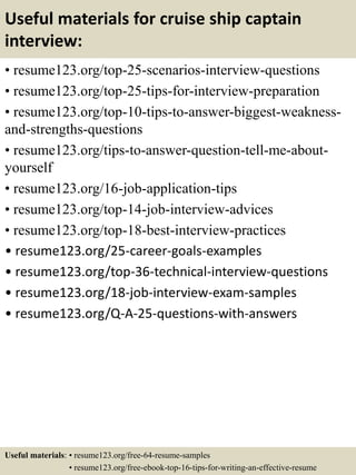 Useful materials for cruise ship captain
interview:
• resume123.org/top-25-scenarios-interview-questions
• resume123.org/top-25-tips-for-interview-preparation
• resume123.org/top-10-tips-to-answer-biggest-weakness-
and-strengths-questions
• resume123.org/tips-to-answer-question-tell-me-about-
yourself
• resume123.org/16-job-application-tips
• resume123.org/top-14-job-interview-advices
• resume123.org/top-18-best-interview-practices
• resume123.org/25-career-goals-examples
• resume123.org/top-36-technical-interview-questions
• resume123.org/18-job-interview-exam-samples
• resume123.org/Q-A-25-questions-with-answers
Useful materials: • resume123.org/free-64-resume-samples
• resume123.org/free-ebook-top-16-tips-for-writing-an-effective-resume
 