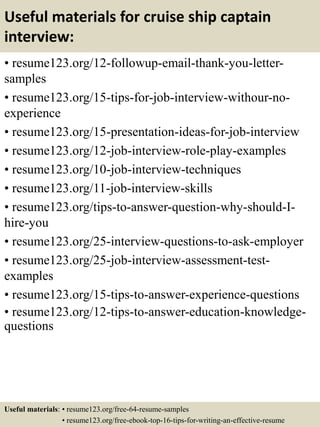 Useful materials for cruise ship captain
interview:
• resume123.org/12-followup-email-thank-you-letter-
samples
• resume123.org/15-tips-for-job-interview-withour-no-
experience
• resume123.org/15-presentation-ideas-for-job-interview
• resume123.org/12-job-interview-role-play-examples
• resume123.org/10-job-interview-techniques
• resume123.org/11-job-interview-skills
• resume123.org/tips-to-answer-question-why-should-I-
hire-you
• resume123.org/25-interview-questions-to-ask-employer
• resume123.org/25-job-interview-assessment-test-
examples
• resume123.org/15-tips-to-answer-experience-questions
• resume123.org/12-tips-to-answer-education-knowledge-
questions
Useful materials: • resume123.org/free-64-resume-samples
• resume123.org/free-ebook-top-16-tips-for-writing-an-effective-resume
 