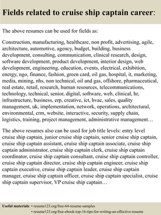 Fields related to cruise ship captain career:
The above resumes can be used for fields as:
Construction, manufacturing, healthcare, non profit, advertising, agile,
architecture, automotive, agency, budget, building, business
development, consulting, communication, clinical research, design,
software development, product development, interior design, web
development, engineering, education, events, electrical, exhibition,
energy, ngo, finance, fashion, green card, oil gas, hospital, it, marketing,
media, mining, nhs, non technical, oil and gas, offshore, pharmaceutical,
real estate, retail, research, human resources, telecommunications,
technology, technical, senior, digital, software, web, clinical, hr,
infrastructure, business, erp, creative, ict, hvac, sales, quality
management, uk, implementation, network, operations, architectural,
environmental, crm, website, interactive, security, supply chain,
logistics, training, project management, administrative management…
The above resumes also can be used for job title levels: entry level
cruise ship captain, junior cruise ship captain, senior cruise ship captain,
cruise ship captain assistant, cruise ship captain associate, cruise ship
captain administrator, cruise ship captain clerk, cruise ship captain
coordinator, cruise ship captain consultant, cruise ship captain controller,
cruise ship captain director, cruise ship captain engineer, cruise ship
captain executive, cruise ship captain leader, cruise ship captain
manager, cruise ship captain officer, cruise ship captain specialist, cruise
ship captain supervisor, VP cruise ship captain…
Useful materials: • resume123.org/free-64-resume-samples
• resume123.org/free-ebook-top-16-tips-for-writing-an-effective-resume
 