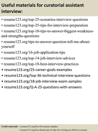 Useful materials for curatorial assistant
interview:
• resume123.org/top-25-scenarios-interview-questions
• resume123.org/top-25-tips-for-interview-preparation
• resume123.org/top-10-tips-to-answer-biggest-weakness-
and-strengths-questions
• resume123.org/tips-to-answer-question-tell-me-about-
yourself
• resume123.org/16-job-application-tips
• resume123.org/top-14-job-interview-advices
• resume123.org/top-18-best-interview-practices
• resume123.org/25-career-goals-examples
• resume123.org/top-36-technical-interview-questions
• resume123.org/18-job-interview-exam-samples
• resume123.org/Q-A-25-questions-with-answers
Useful materials: • resume123.org/free-64-resume-samples
• resume123.org/free-ebook-top-16-tips-for-writing-an-effective-resume
 