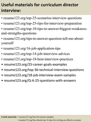 Useful materials for curriculum director
interview:
• resume123.org/top-25-scenarios-interview-questions
• resume123.org/top-25-tips-for-interview-preparation
• resume123.org/top-10-tips-to-answer-biggest-weakness-
and-strengths-questions
• resume123.org/tips-to-answer-question-tell-me-about-
yourself
• resume123.org/16-job-application-tips
• resume123.org/top-14-job-interview-advices
• resume123.org/top-18-best-interview-practices
• resume123.org/25-career-goals-examples
• resume123.org/top-36-technical-interview-questions
• resume123.org/18-job-interview-exam-samples
• resume123.org/Q-A-25-questions-with-answers
Useful materials: • resume123.org/free-64-resume-samples
• resume123.org/free-ebook-top-16-tips-for-writing-an-effective-resume
 