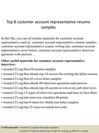 Top 8 customer account representative resume
samples
In this file, you can ref resume materials for customer account
representative such as customer account representative resume samples,
customer account representative resume writing tips, customer account
representative cover letters, customer account representative interview
questions with answers…
Other useful materials for customer account representative
interview:
• resume123.org/free-64-resume-samples
• resume123.org/free-ebook-top-18-secrets-for-writing-the-killer-resume
• resume123.org/free-63-cover-letter-samples
• resume123.org/free-ebook-80-interview-questions-and-answers
• resume123.org/free-ebook-top-18-secrets-to-win-every-job-interviews
• resume123.org/13-types-of-interview-questions-and-how-to-face-them
• resume123.org/job-interview-checklist-40-points
• resume123.org/top-8-interview-thank-you-letter-samples
• resume123.org/top-15-ways-to-search-new-jobs
Useful materials: • resume123.org/free-64-resume-samples
• resume123.org/free-ebook-top-16-tips-for-writing-an-effective-resume
 