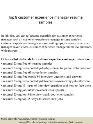 Top 8 customer experience manager resume
samples
In this file, you can ref resume materials for customer experience
manager such as customer experience manager resume samples,
customer experience manager resume writing tips, customer experience
manager cover letters, customer experience manager interview questions
with answers…
Other useful materials for customer experience manager interview:
• resume123.org/free-64-resume-samples
• resume123.org/free-ebook-top-16-tips-for-writing-an-effective-resume
• resume123.org/free-63-cover-letter-samples
• resume123.org/free-ebook-80-interview-questions-and-answers
• resume123.org/free-ebook-top-18-secrets-to-win-every-job-interviews
• resume123.org/13-types-of-interview-questions-and-how-to-face-them
• resume123.org/job-interview-checklist-40-points
• resume123.org/top-8-interview-thank-you-letter-samples
• resume123.org/top-15-ways-to-search-new-jobs
Useful materials: • resume123.org/free-64-resume-samples
• resume123.org/free-ebook-top-16-tips-for-writing-an-effective-resume
 