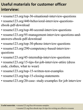 Useful materials for customer officer
interview:
• resume123.org/top-36-situational-interview-questions
• resume123.org/440-behavioral-interview-questions-
ebook-pdf-download
• resume123.org/top-40-second-interview-questions
• resume123.org/95-management-interview-questions-and-
answers-ebook-pdf-download
• resume123.org/top-30-phone-interview-questions
• resume123.org/290-competency-based-interview-
questions
• resume123.org/45-internship-interview-questions
• resume123.org/15-tips-for-job-interview-attire (dress
code, clothes, what to wear)
• resume123.org/top-15-written-test-examples
• resume123.org/top-15-closing-statements
• resume123.org/20-case- study-examples for job interview
Useful materials: • resume123.org/free-64-resume-samples
• resume123.org/free-ebook-top-16-tips-for-writing-an-effective-resume
 