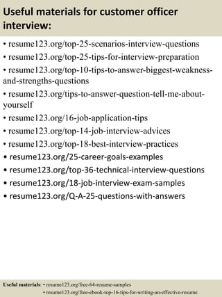 Useful materials for customer officer
interview:
• resume123.org/top-25-scenarios-interview-questions
• resume123.org/top-25-tips-for-interview-preparation
• resume123.org/top-10-tips-to-answer-biggest-weakness-
and-strengths-questions
• resume123.org/tips-to-answer-question-tell-me-about-
yourself
• resume123.org/16-job-application-tips
• resume123.org/top-14-job-interview-advices
• resume123.org/top-18-best-interview-practices
• resume123.org/25-career-goals-examples
• resume123.org/top-36-technical-interview-questions
• resume123.org/18-job-interview-exam-samples
• resume123.org/Q-A-25-questions-with-answers
Useful materials: • resume123.org/free-64-resume-samples
• resume123.org/free-ebook-top-16-tips-for-writing-an-effective-resume
 