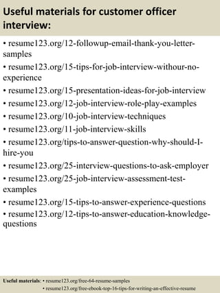 Useful materials for customer officer
interview:
• resume123.org/12-followup-email-thank-you-letter-
samples
• resume123.org/15-tips-for-job-interview-withour-no-
experience
• resume123.org/15-presentation-ideas-for-job-interview
• resume123.org/12-job-interview-role-play-examples
• resume123.org/10-job-interview-techniques
• resume123.org/11-job-interview-skills
• resume123.org/tips-to-answer-question-why-should-I-
hire-you
• resume123.org/25-interview-questions-to-ask-employer
• resume123.org/25-job-interview-assessment-test-
examples
• resume123.org/15-tips-to-answer-experience-questions
• resume123.org/12-tips-to-answer-education-knowledge-
questions
Useful materials: • resume123.org/free-64-resume-samples
• resume123.org/free-ebook-top-16-tips-for-writing-an-effective-resume
 