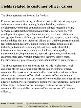 Fields related to customer officer career:
The above resumes can be used for fields as:
Construction, manufacturing, healthcare, non profit, advertising, agile,
architecture, automotive, agency, budget, building, business
development, consulting, communication, clinical research, design,
software development, product development, interior design, web
development, engineering, education, events, electrical, exhibition,
energy, ngo, finance, fashion, green card, oil gas, hospital, it, marketing,
media, mining, nhs, non technical, oil and gas, offshore, pharmaceutical,
real estate, retail, research, human resources, telecommunications,
technology, technical, senior, digital, software, web, clinical, hr,
infrastructure, business, erp, creative, ict, hvac, sales, quality
management, uk, implementation, network, operations, architectural,
environmental, crm, website, interactive, security, supply chain,
logistics, training, project management, administrative management…
The above resumes also can be used for job title levels: entry level
customer officer, junior customer officer, senior customer officer,
customer officer assistant, customer officer associate, customer officer
administrator, customer officer clerk, customer officer coordinator,
customer officer consultant, customer officer controller, customer officer
director, customer officer engineer, customer officer executive, customer
officer leader, customer officer manager, customer officer officer,
customer officer specialist, customer officer supervisor, VP customer
officer…
Useful materials: • resume123.org/free-64-resume-samples
• resume123.org/free-ebook-top-16-tips-for-writing-an-effective-resume
 