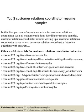 Top 8 customer relations coordinator resume
samples
In this file, you can ref resume materials for customer relations
coordinator such as customer relations coordinator resume samples,
customer relations coordinator resume writing tips, customer relations
coordinator cover letters, customer relations coordinator interview
questions with answers…
Other useful materials for customer relations coordinator interview:
• resume123.org/free-64-resume-samples
• resume123.org/free-ebook-top-18-secrets-for-writing-the-killer-resume
• resume123.org/free-63-cover-letter-samples
• resume123.org/free-ebook-80-interview-questions-and-answers
• resume123.org/free-ebook-top-18-secrets-to-win-every-job-interviews
• resume123.org/13-types-of-interview-questions-and-how-to-face-them
• resume123.org/job-interview-checklist-40-points
• resume123.org/top-8-interview-thank-you-letter-samples
• resume123.org/top-15-ways-to-search-new-jobs
Useful materials: • resume123.org/free-64-resume-samples
• resume123.org/free-ebook-top-16-tips-for-writing-an-effective-resume
 