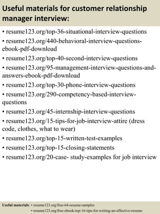 Useful materials for customer relationship
manager interview:
• resume123.org/top-36-situational-interview-questions
• resume123.org/440-behavioral-interview-questions-
ebook-pdf-download
• resume123.org/top-40-second-interview-questions
• resume123.org/95-management-interview-questions-and-
answers-ebook-pdf-download
• resume123.org/top-30-phone-interview-questions
• resume123.org/290-competency-based-interview-
questions
• resume123.org/45-internship-interview-questions
• resume123.org/15-tips-for-job-interview-attire (dress
code, clothes, what to wear)
• resume123.org/top-15-written-test-examples
• resume123.org/top-15-closing-statements
• resume123.org/20-case- study-examples for job interview
Useful materials: • resume123.org/free-64-resume-samples
• resume123.org/free-ebook-top-16-tips-for-writing-an-effective-resume
 
