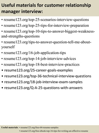 Useful materials for customer relationship
manager interview:
• resume123.org/top-25-scenarios-interview-questions
• resume123.org/top-25-tips-for-interview-preparation
• resume123.org/top-10-tips-to-answer-biggest-weakness-
and-strengths-questions
• resume123.org/tips-to-answer-question-tell-me-about-
yourself
• resume123.org/16-job-application-tips
• resume123.org/top-14-job-interview-advices
• resume123.org/top-18-best-interview-practices
• resume123.org/25-career-goals-examples
• resume123.org/top-36-technical-interview-questions
• resume123.org/18-job-interview-exam-samples
• resume123.org/Q-A-25-questions-with-answers
Useful materials: • resume123.org/free-64-resume-samples
• resume123.org/free-ebook-top-16-tips-for-writing-an-effective-resume
 