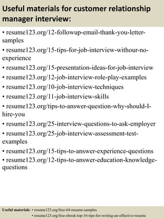 Useful materials for customer relationship
manager interview:
• resume123.org/12-followup-email-thank-you-letter-
samples
• resume123.org/15-tips-for-job-interview-withour-no-
experience
• resume123.org/15-presentation-ideas-for-job-interview
• resume123.org/12-job-interview-role-play-examples
• resume123.org/10-job-interview-techniques
• resume123.org/11-job-interview-skills
• resume123.org/tips-to-answer-question-why-should-I-
hire-you
• resume123.org/25-interview-questions-to-ask-employer
• resume123.org/25-job-interview-assessment-test-
examples
• resume123.org/15-tips-to-answer-experience-questions
• resume123.org/12-tips-to-answer-education-knowledge-
questions
Useful materials: • resume123.org/free-64-resume-samples
• resume123.org/free-ebook-top-16-tips-for-writing-an-effective-resume
 