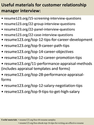 Useful materials for customer relationship
manager interview:
• resume123.org/15-screening-interview-questions
• resume123.org/22-group-interview-questions
• resume123.org/22-panel-interview-questions
• resume123.org/22-case-interview-questions
• resume123.org/top-12-tips-for-career-development
• resume123.org/top-9-career-path-tips
• resume123.org/top-14-career-objectives
• resume123.org/top-12-career-promotion-tips
• resume123.org/11-performance-appraisal-methods
(includes appraisal templates and forms)
• resume123.org/top-28-performance-appraisal-
forms
• resume123.org/top-12-salary-negotiation-tips
• resume123.org/top-9-tips-to-get-high-salary
Useful materials: • resume123.org/free-64-resume-samples
• resume123.org/free-ebook-top-16-tips-for-writing-an-effective-resume
 