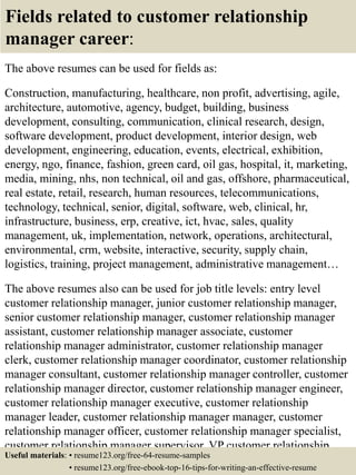 Fields related to customer relationship
manager career:
The above resumes can be used for fields as:
Construction, manufacturing, healthcare, non profit, advertising, agile,
architecture, automotive, agency, budget, building, business
development, consulting, communication, clinical research, design,
software development, product development, interior design, web
development, engineering, education, events, electrical, exhibition,
energy, ngo, finance, fashion, green card, oil gas, hospital, it, marketing,
media, mining, nhs, non technical, oil and gas, offshore, pharmaceutical,
real estate, retail, research, human resources, telecommunications,
technology, technical, senior, digital, software, web, clinical, hr,
infrastructure, business, erp, creative, ict, hvac, sales, quality
management, uk, implementation, network, operations, architectural,
environmental, crm, website, interactive, security, supply chain,
logistics, training, project management, administrative management…
The above resumes also can be used for job title levels: entry level
customer relationship manager, junior customer relationship manager,
senior customer relationship manager, customer relationship manager
assistant, customer relationship manager associate, customer
relationship manager administrator, customer relationship manager
clerk, customer relationship manager coordinator, customer relationship
manager consultant, customer relationship manager controller, customer
relationship manager director, customer relationship manager engineer,
customer relationship manager executive, customer relationship
manager leader, customer relationship manager manager, customer
relationship manager officer, customer relationship manager specialist,
customer relationship manager supervisor, VP customer relationship
manager…Useful materials: • resume123.org/free-64-resume-samples
• resume123.org/free-ebook-top-16-tips-for-writing-an-effective-resume
 