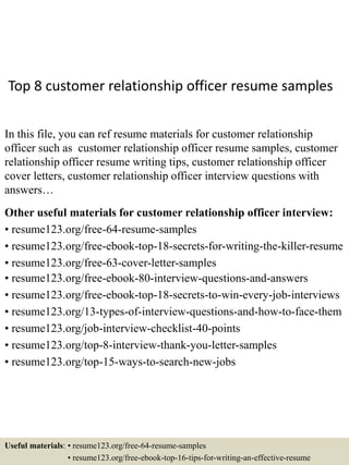 Top 8 customer relationship officer resume samples
In this file, you can ref resume materials for customer relationship
officer such as customer relationship officer resume samples, customer
relationship officer resume writing tips, customer relationship officer
cover letters, customer relationship officer interview questions with
answers…
Other useful materials for customer relationship officer interview:
• resume123.org/free-64-resume-samples
• resume123.org/free-ebook-top-18-secrets-for-writing-the-killer-resume
• resume123.org/free-63-cover-letter-samples
• resume123.org/free-ebook-80-interview-questions-and-answers
• resume123.org/free-ebook-top-18-secrets-to-win-every-job-interviews
• resume123.org/13-types-of-interview-questions-and-how-to-face-them
• resume123.org/job-interview-checklist-40-points
• resume123.org/top-8-interview-thank-you-letter-samples
• resume123.org/top-15-ways-to-search-new-jobs
Useful materials: • resume123.org/free-64-resume-samples
• resume123.org/free-ebook-top-16-tips-for-writing-an-effective-resume
 