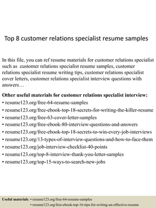 Top 8 customer relations specialist resume samples
In this file, you can ref resume materials for customer relations specialist
such as customer relations specialist resume samples, customer
relations specialist resume writing tips, customer relations specialist
cover letters, customer relations specialist interview questions with
answers…
Other useful materials for customer relations specialist interview:
• resume123.org/free-64-resume-samples
• resume123.org/free-ebook-top-18-secrets-for-writing-the-killer-resume
• resume123.org/free-63-cover-letter-samples
• resume123.org/free-ebook-80-interview-questions-and-answers
• resume123.org/free-ebook-top-18-secrets-to-win-every-job-interviews
• resume123.org/13-types-of-interview-questions-and-how-to-face-them
• resume123.org/job-interview-checklist-40-points
• resume123.org/top-8-interview-thank-you-letter-samples
• resume123.org/top-15-ways-to-search-new-jobs
Useful materials: • resume123.org/free-64-resume-samples
• resume123.org/free-ebook-top-16-tips-for-writing-an-effective-resume
 