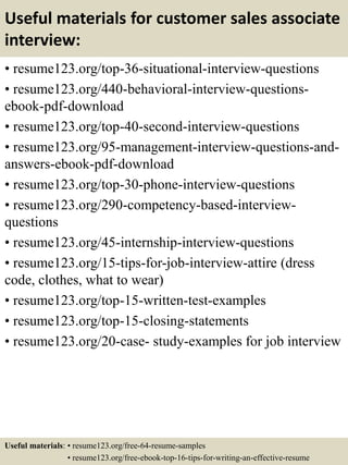 Useful materials for customer sales associate
interview:
• resume123.org/top-36-situational-interview-questions
• resume123.org/440-behavioral-interview-questions-
ebook-pdf-download
• resume123.org/top-40-second-interview-questions
• resume123.org/95-management-interview-questions-and-
answers-ebook-pdf-download
• resume123.org/top-30-phone-interview-questions
• resume123.org/290-competency-based-interview-
questions
• resume123.org/45-internship-interview-questions
• resume123.org/15-tips-for-job-interview-attire (dress
code, clothes, what to wear)
• resume123.org/top-15-written-test-examples
• resume123.org/top-15-closing-statements
• resume123.org/20-case- study-examples for job interview
Useful materials: • resume123.org/free-64-resume-samples
• resume123.org/free-ebook-top-16-tips-for-writing-an-effective-resume
 