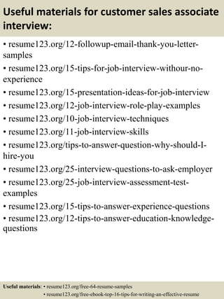 Useful materials for customer sales associate
interview:
• resume123.org/12-followup-email-thank-you-letter-
samples
• resume123.org/15-tips-for-job-interview-withour-no-
experience
• resume123.org/15-presentation-ideas-for-job-interview
• resume123.org/12-job-interview-role-play-examples
• resume123.org/10-job-interview-techniques
• resume123.org/11-job-interview-skills
• resume123.org/tips-to-answer-question-why-should-I-
hire-you
• resume123.org/25-interview-questions-to-ask-employer
• resume123.org/25-job-interview-assessment-test-
examples
• resume123.org/15-tips-to-answer-experience-questions
• resume123.org/12-tips-to-answer-education-knowledge-
questions
Useful materials: • resume123.org/free-64-resume-samples
• resume123.org/free-ebook-top-16-tips-for-writing-an-effective-resume
 