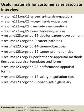 Useful materials for customer sales associate
interview:
• resume123.org/15-screening-interview-questions
• resume123.org/22-group-interview-questions
• resume123.org/22-panel-interview-questions
• resume123.org/22-case-interview-questions
• resume123.org/top-12-tips-for-career-development
• resume123.org/top-9-career-path-tips
• resume123.org/top-14-career-objectives
• resume123.org/top-12-career-promotion-tips
• resume123.org/11-performance-appraisal-methods
(includes appraisal templates and forms)
• resume123.org/top-28-performance-appraisal-
forms
• resume123.org/top-12-salary-negotiation-tips
• resume123.org/top-9-tips-to-get-high-salary
Useful materials: • resume123.org/free-64-resume-samples
• resume123.org/free-ebook-top-16-tips-for-writing-an-effective-resume
 