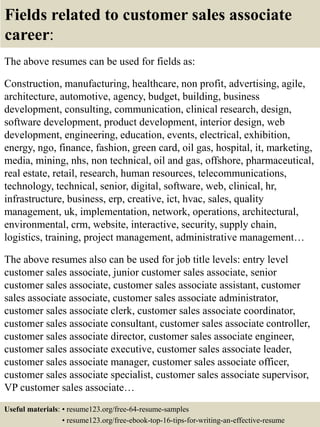 Fields related to customer sales associate
career:
The above resumes can be used for fields as:
Construction, manufacturing, healthcare, non profit, advertising, agile,
architecture, automotive, agency, budget, building, business
development, consulting, communication, clinical research, design,
software development, product development, interior design, web
development, engineering, education, events, electrical, exhibition,
energy, ngo, finance, fashion, green card, oil gas, hospital, it, marketing,
media, mining, nhs, non technical, oil and gas, offshore, pharmaceutical,
real estate, retail, research, human resources, telecommunications,
technology, technical, senior, digital, software, web, clinical, hr,
infrastructure, business, erp, creative, ict, hvac, sales, quality
management, uk, implementation, network, operations, architectural,
environmental, crm, website, interactive, security, supply chain,
logistics, training, project management, administrative management…
The above resumes also can be used for job title levels: entry level
customer sales associate, junior customer sales associate, senior
customer sales associate, customer sales associate assistant, customer
sales associate associate, customer sales associate administrator,
customer sales associate clerk, customer sales associate coordinator,
customer sales associate consultant, customer sales associate controller,
customer sales associate director, customer sales associate engineer,
customer sales associate executive, customer sales associate leader,
customer sales associate manager, customer sales associate officer,
customer sales associate specialist, customer sales associate supervisor,
VP customer sales associate…
Useful materials: • resume123.org/free-64-resume-samples
• resume123.org/free-ebook-top-16-tips-for-writing-an-effective-resume
 