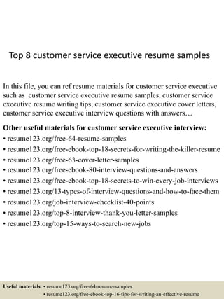 Top 8 customer service executive resume samples
In this file, you can ref resume materials for customer service executive
such as customer service executive resume samples, customer service
executive resume writing tips, customer service executive cover letters,
customer service executive interview questions with answers…
Other useful materials for customer service executive interview:
• resume123.org/free-64-resume-samples
• resume123.org/free-ebook-top-18-secrets-for-writing-the-killer-resume
• resume123.org/free-63-cover-letter-samples
• resume123.org/free-ebook-80-interview-questions-and-answers
• resume123.org/free-ebook-top-18-secrets-to-win-every-job-interviews
• resume123.org/13-types-of-interview-questions-and-how-to-face-them
• resume123.org/job-interview-checklist-40-points
• resume123.org/top-8-interview-thank-you-letter-samples
• resume123.org/top-15-ways-to-search-new-jobs
Useful materials: • resume123.org/free-64-resume-samples
• resume123.org/free-ebook-top-16-tips-for-writing-an-effective-resume
 