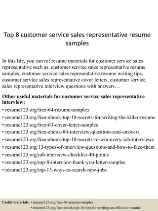 Top 8 customer service sales representative resume
samples
In this file, you can ref resume materials for customer service sales
representative such as customer service sales representative resume
samples, customer service sales representative resume writing tips,
customer service sales representative cover letters, customer service
sales representative interview questions with answers…
Other useful materials for customer service sales representative
interview:
• resume123.org/free-64-resume-samples
• resume123.org/free-ebook-top-18-secrets-for-writing-the-killer-resume
• resume123.org/free-63-cover-letter-samples
• resume123.org/free-ebook-80-interview-questions-and-answers
• resume123.org/free-ebook-top-18-secrets-to-win-every-job-interviews
• resume123.org/13-types-of-interview-questions-and-how-to-face-them
• resume123.org/job-interview-checklist-40-points
• resume123.org/top-8-interview-thank-you-letter-samples
• resume123.org/top-15-ways-to-search-new-jobs
Useful materials: • resume123.org/free-64-resume-samples
• resume123.org/free-ebook-top-16-tips-for-writing-an-effective-resume
 