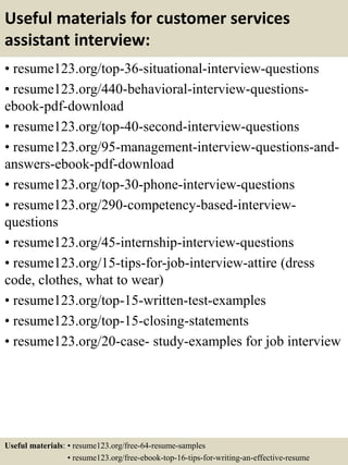 Useful materials for customer services
assistant interview:
• resume123.org/top-36-situational-interview-questions
• resume123.org/440-behavioral-interview-questions-
ebook-pdf-download
• resume123.org/top-40-second-interview-questions
• resume123.org/95-management-interview-questions-and-
answers-ebook-pdf-download
• resume123.org/top-30-phone-interview-questions
• resume123.org/290-competency-based-interview-
questions
• resume123.org/45-internship-interview-questions
• resume123.org/15-tips-for-job-interview-attire (dress
code, clothes, what to wear)
• resume123.org/top-15-written-test-examples
• resume123.org/top-15-closing-statements
• resume123.org/20-case- study-examples for job interview
Useful materials: • resume123.org/free-64-resume-samples
• resume123.org/free-ebook-top-16-tips-for-writing-an-effective-resume
 