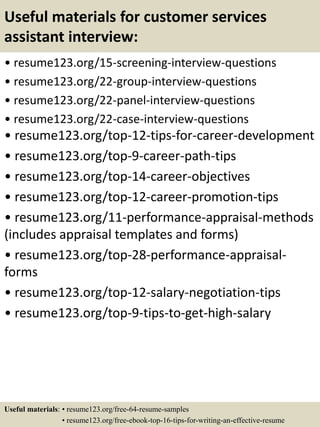 Useful materials for customer services
assistant interview:
• resume123.org/15-screening-interview-questions
• resume123.org/22-group-interview-questions
• resume123.org/22-panel-interview-questions
• resume123.org/22-case-interview-questions
• resume123.org/top-12-tips-for-career-development
• resume123.org/top-9-career-path-tips
• resume123.org/top-14-career-objectives
• resume123.org/top-12-career-promotion-tips
• resume123.org/11-performance-appraisal-methods
(includes appraisal templates and forms)
• resume123.org/top-28-performance-appraisal-
forms
• resume123.org/top-12-salary-negotiation-tips
• resume123.org/top-9-tips-to-get-high-salary
Useful materials: • resume123.org/free-64-resume-samples
• resume123.org/free-ebook-top-16-tips-for-writing-an-effective-resume
 