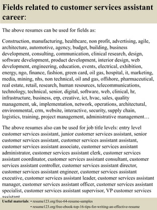 Fields related to customer services assistant
career:
The above resumes can be used for fields as:
Construction, manufacturing, healthcare, non profit, advertising, agile,
architecture, automotive, agency, budget, building, business
development, consulting, communication, clinical research, design,
software development, product development, interior design, web
development, engineering, education, events, electrical, exhibition,
energy, ngo, finance, fashion, green card, oil gas, hospital, it, marketing,
media, mining, nhs, non technical, oil and gas, offshore, pharmaceutical,
real estate, retail, research, human resources, telecommunications,
technology, technical, senior, digital, software, web, clinical, hr,
infrastructure, business, erp, creative, ict, hvac, sales, quality
management, uk, implementation, network, operations, architectural,
environmental, crm, website, interactive, security, supply chain,
logistics, training, project management, administrative management…
The above resumes also can be used for job title levels: entry level
customer services assistant, junior customer services assistant, senior
customer services assistant, customer services assistant assistant,
customer services assistant associate, customer services assistant
administrator, customer services assistant clerk, customer services
assistant coordinator, customer services assistant consultant, customer
services assistant controller, customer services assistant director,
customer services assistant engineer, customer services assistant
executive, customer services assistant leader, customer services assistant
manager, customer services assistant officer, customer services assistant
specialist, customer services assistant supervisor, VP customer services
assistant…
Useful materials: • resume123.org/free-64-resume-samples
• resume123.org/free-ebook-top-16-tips-for-writing-an-effective-resume
 