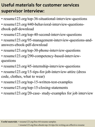 Useful materials for customer services
supervisor interview:
• resume123.org/top-36-situational-interview-questions
• resume123.org/440-behavioral-interview-questions-
ebook-pdf-download
• resume123.org/top-40-second-interview-questions
• resume123.org/95-management-interview-questions-and-
answers-ebook-pdf-download
• resume123.org/top-30-phone-interview-questions
• resume123.org/290-competency-based-interview-
questions
• resume123.org/45-internship-interview-questions
• resume123.org/15-tips-for-job-interview-attire (dress
code, clothes, what to wear)
• resume123.org/top-15-written-test-examples
• resume123.org/top-15-closing-statements
• resume123.org/20-case- study-examples for job interview
Useful materials: • resume123.org/free-64-resume-samples
• resume123.org/free-ebook-top-16-tips-for-writing-an-effective-resume
 