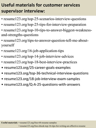 Useful materials for customer services
supervisor interview:
• resume123.org/top-25-scenarios-interview-questions
• resume123.org/top-25-tips-for-interview-preparation
• resume123.org/top-10-tips-to-answer-biggest-weakness-
and-strengths-questions
• resume123.org/tips-to-answer-question-tell-me-about-
yourself
• resume123.org/16-job-application-tips
• resume123.org/top-14-job-interview-advices
• resume123.org/top-18-best-interview-practices
• resume123.org/25-career-goals-examples
• resume123.org/top-36-technical-interview-questions
• resume123.org/18-job-interview-exam-samples
• resume123.org/Q-A-25-questions-with-answers
Useful materials: • resume123.org/free-64-resume-samples
• resume123.org/free-ebook-top-16-tips-for-writing-an-effective-resume
 