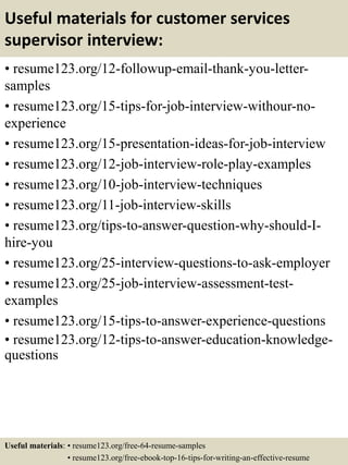 Useful materials for customer services
supervisor interview:
• resume123.org/12-followup-email-thank-you-letter-
samples
• resume123.org/15-tips-for-job-interview-withour-no-
experience
• resume123.org/15-presentation-ideas-for-job-interview
• resume123.org/12-job-interview-role-play-examples
• resume123.org/10-job-interview-techniques
• resume123.org/11-job-interview-skills
• resume123.org/tips-to-answer-question-why-should-I-
hire-you
• resume123.org/25-interview-questions-to-ask-employer
• resume123.org/25-job-interview-assessment-test-
examples
• resume123.org/15-tips-to-answer-experience-questions
• resume123.org/12-tips-to-answer-education-knowledge-
questions
Useful materials: • resume123.org/free-64-resume-samples
• resume123.org/free-ebook-top-16-tips-for-writing-an-effective-resume
 