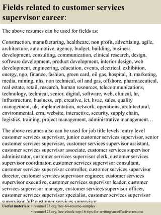 Fields related to customer services
supervisor career:
The above resumes can be used for fields as:
Construction, manufacturing, healthcare, non profit, advertising, agile,
architecture, automotive, agency, budget, building, business
development, consulting, communication, clinical research, design,
software development, product development, interior design, web
development, engineering, education, events, electrical, exhibition,
energy, ngo, finance, fashion, green card, oil gas, hospital, it, marketing,
media, mining, nhs, non technical, oil and gas, offshore, pharmaceutical,
real estate, retail, research, human resources, telecommunications,
technology, technical, senior, digital, software, web, clinical, hr,
infrastructure, business, erp, creative, ict, hvac, sales, quality
management, uk, implementation, network, operations, architectural,
environmental, crm, website, interactive, security, supply chain,
logistics, training, project management, administrative management…
The above resumes also can be used for job title levels: entry level
customer services supervisor, junior customer services supervisor, senior
customer services supervisor, customer services supervisor assistant,
customer services supervisor associate, customer services supervisor
administrator, customer services supervisor clerk, customer services
supervisor coordinator, customer services supervisor consultant,
customer services supervisor controller, customer services supervisor
director, customer services supervisor engineer, customer services
supervisor executive, customer services supervisor leader, customer
services supervisor manager, customer services supervisor officer,
customer services supervisor specialist, customer services supervisor
supervisor, VP customer services supervisor…
Useful materials: • resume123.org/free-64-resume-samples
• resume123.org/free-ebook-top-16-tips-for-writing-an-effective-resume
 