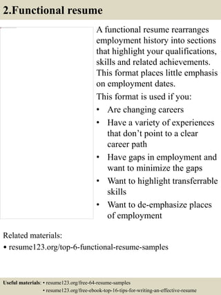 2.Functional resume
A functional resume rearranges
employment history into sections
that highlight your qualifications,
skills and related achievements.
This format places little emphasis
on employment dates.
This format is used if you:
• Are changing careers
• Have a variety of experiences
that don’t point to a clear
career path
• Have gaps in employment and
want to minimize the gaps
• Want to highlight transferrable
skills
• Want to de-emphasize places
of employment
Related materials:
• resume123.org/top-6-functional-resume-samples
Useful materials: • resume123.org/free-64-resume-samples
• resume123.org/free-ebook-top-16-tips-for-writing-an-effective-resume
 