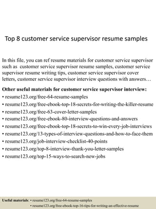 Top 8 customer service supervisor resume samples
In this file, you can ref resume materials for customer service supervisor
such as customer service supervisor resume samples, customer service
supervisor resume writing tips, customer service supervisor cover
letters, customer service supervisor interview questions with answers…
Other useful materials for customer service supervisor interview:
• resume123.org/free-64-resume-samples
• resume123.org/free-ebook-top-18-secrets-for-writing-the-killer-resume
• resume123.org/free-63-cover-letter-samples
• resume123.org/free-ebook-80-interview-questions-and-answers
• resume123.org/free-ebook-top-18-secrets-to-win-every-job-interviews
• resume123.org/13-types-of-interview-questions-and-how-to-face-them
• resume123.org/job-interview-checklist-40-points
• resume123.org/top-8-interview-thank-you-letter-samples
• resume123.org/top-15-ways-to-search-new-jobs
Useful materials: • resume123.org/free-64-resume-samples
• resume123.org/free-ebook-top-16-tips-for-writing-an-effective-resume
 