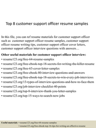 Top 8 customer support officer resume samples
In this file, you can ref resume materials for customer support officer
such as customer support officer resume samples, customer support
officer resume writing tips, customer support officer cover letters,
customer support officer interview questions with answers…
Other useful materials for customer support officer interview:
• resume123.org/free-64-resume-samples
• resume123.org/free-ebook-top-18-secrets-for-writing-the-killer-resume
• resume123.org/free-63-cover-letter-samples
• resume123.org/free-ebook-80-interview-questions-and-answers
• resume123.org/free-ebook-top-18-secrets-to-win-every-job-interviews
• resume123.org/13-types-of-interview-questions-and-how-to-face-them
• resume123.org/job-interview-checklist-40-points
• resume123.org/top-8-interview-thank-you-letter-samples
• resume123.org/top-15-ways-to-search-new-jobs
Useful materials: • resume123.org/free-64-resume-samples
• resume123.org/free-ebook-top-16-tips-for-writing-an-effective-resume
 
