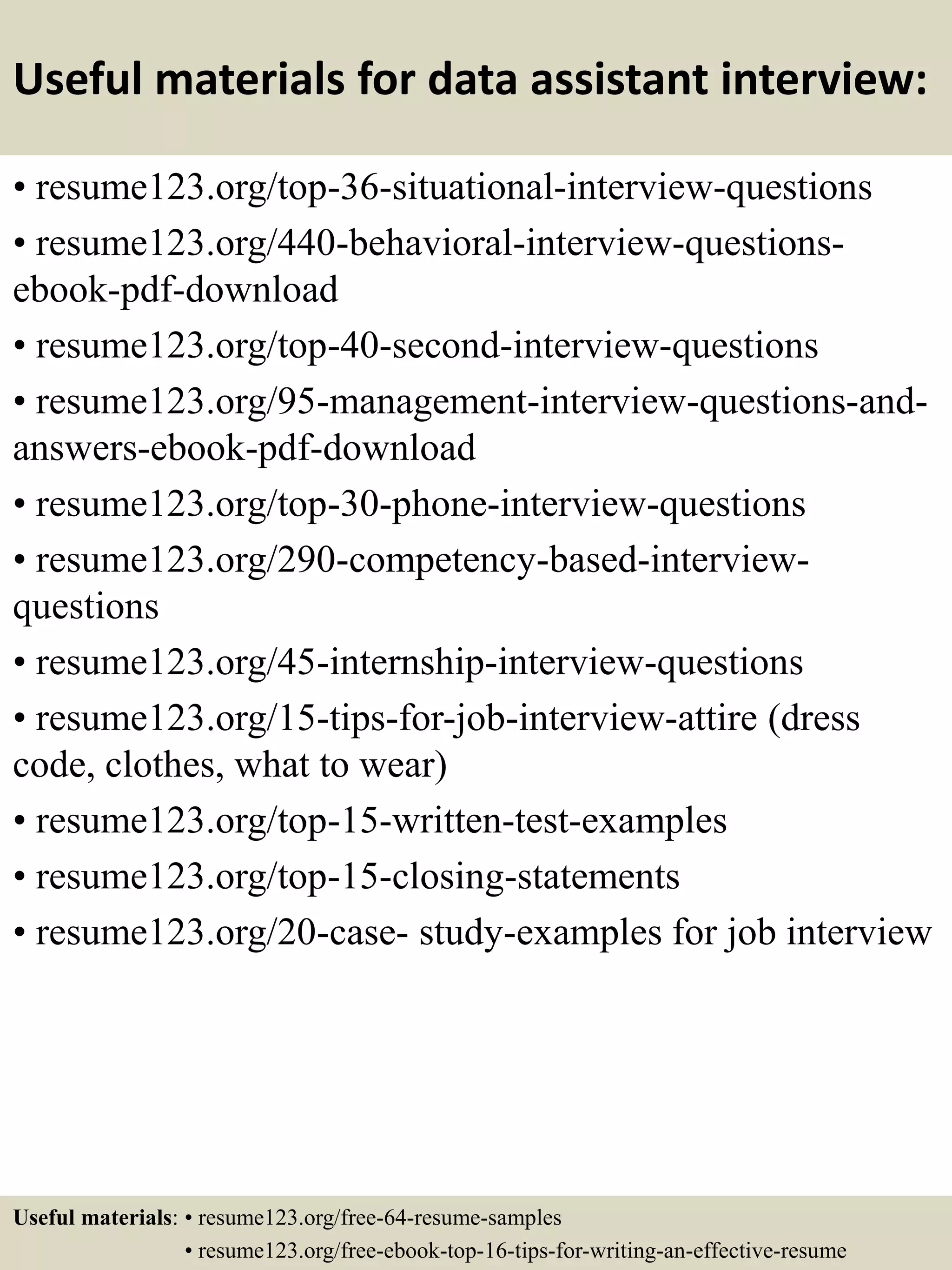 Useful materials for data assistant interview:
• resume123.org/top-36-situational-interview-questions
• resume123.org/440-behavioral-interview-questions-
ebook-pdf-download
• resume123.org/top-40-second-interview-questions
• resume123.org/95-management-interview-questions-and-
answers-ebook-pdf-download
• resume123.org/top-30-phone-interview-questions
• resume123.org/290-competency-based-interview-
questions
• resume123.org/45-internship-interview-questions
• resume123.org/15-tips-for-job-interview-attire (dress
code, clothes, what to wear)
• resume123.org/top-15-written-test-examples
• resume123.org/top-15-closing-statements
• resume123.org/20-case- study-examples for job interview
Useful materials: • resume123.org/free-64-resume-samples
• resume123.org/free-ebook-top-16-tips-for-writing-an-effective-resume
 