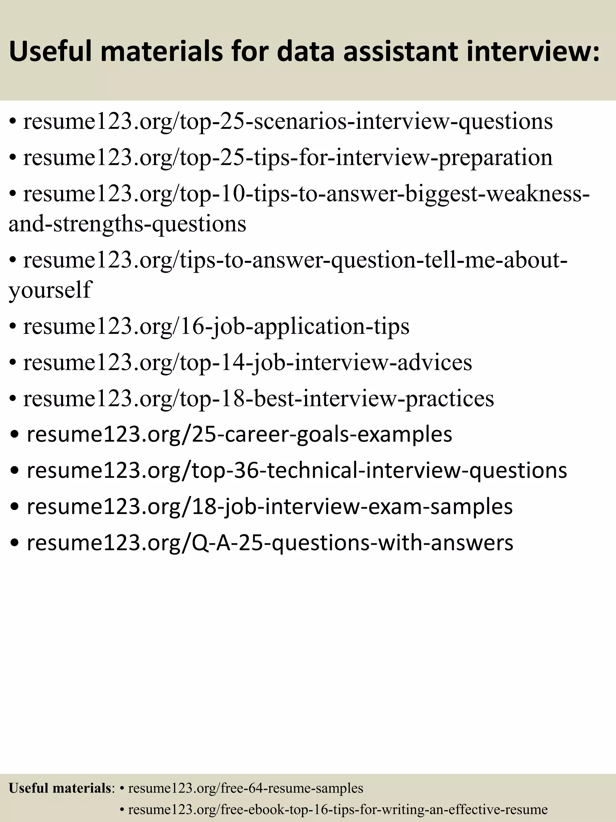 Useful materials for data assistant interview:
• resume123.org/top-25-scenarios-interview-questions
• resume123.org/top-25-tips-for-interview-preparation
• resume123.org/top-10-tips-to-answer-biggest-weakness-
and-strengths-questions
• resume123.org/tips-to-answer-question-tell-me-about-
yourself
• resume123.org/16-job-application-tips
• resume123.org/top-14-job-interview-advices
• resume123.org/top-18-best-interview-practices
• resume123.org/25-career-goals-examples
• resume123.org/top-36-technical-interview-questions
• resume123.org/18-job-interview-exam-samples
• resume123.org/Q-A-25-questions-with-answers
Useful materials: • resume123.org/free-64-resume-samples
• resume123.org/free-ebook-top-16-tips-for-writing-an-effective-resume
 