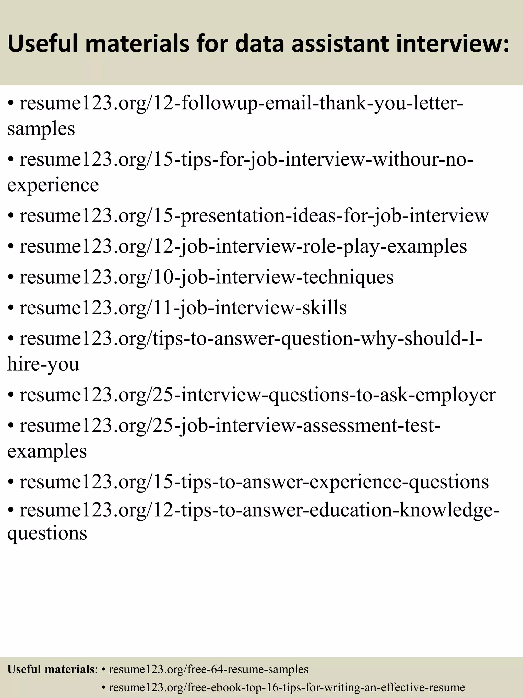 Useful materials for data assistant interview:
• resume123.org/12-followup-email-thank-you-letter-
samples
• resume123.org/15-tips-for-job-interview-withour-no-
experience
• resume123.org/15-presentation-ideas-for-job-interview
• resume123.org/12-job-interview-role-play-examples
• resume123.org/10-job-interview-techniques
• resume123.org/11-job-interview-skills
• resume123.org/tips-to-answer-question-why-should-I-
hire-you
• resume123.org/25-interview-questions-to-ask-employer
• resume123.org/25-job-interview-assessment-test-
examples
• resume123.org/15-tips-to-answer-experience-questions
• resume123.org/12-tips-to-answer-education-knowledge-
questions
Useful materials: • resume123.org/free-64-resume-samples
• resume123.org/free-ebook-top-16-tips-for-writing-an-effective-resume
 