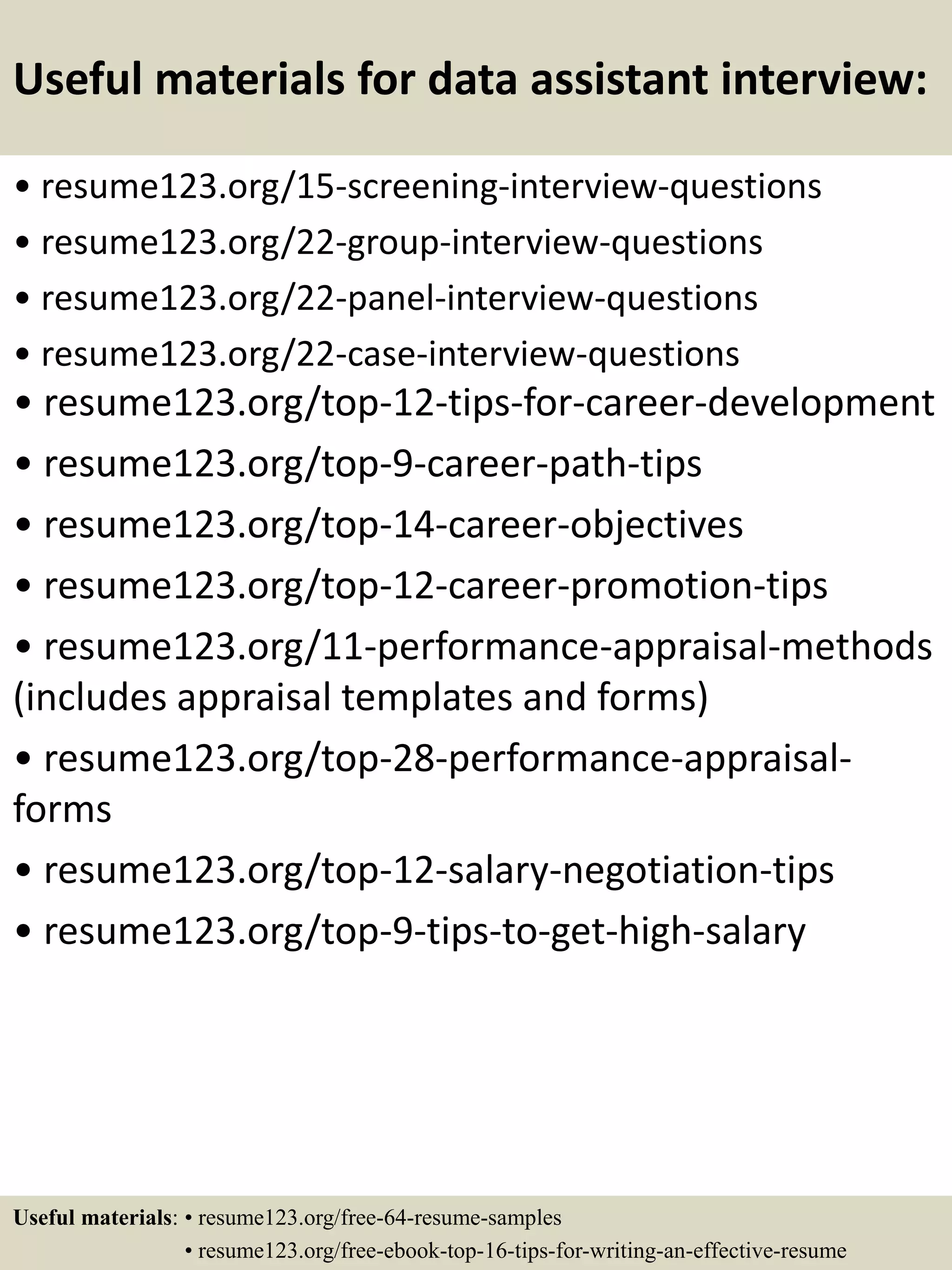 Useful materials for data assistant interview:
• resume123.org/15-screening-interview-questions
• resume123.org/22-group-interview-questions
• resume123.org/22-panel-interview-questions
• resume123.org/22-case-interview-questions
• resume123.org/top-12-tips-for-career-development
• resume123.org/top-9-career-path-tips
• resume123.org/top-14-career-objectives
• resume123.org/top-12-career-promotion-tips
• resume123.org/11-performance-appraisal-methods
(includes appraisal templates and forms)
• resume123.org/top-28-performance-appraisal-
forms
• resume123.org/top-12-salary-negotiation-tips
• resume123.org/top-9-tips-to-get-high-salary
Useful materials: • resume123.org/free-64-resume-samples
• resume123.org/free-ebook-top-16-tips-for-writing-an-effective-resume
 