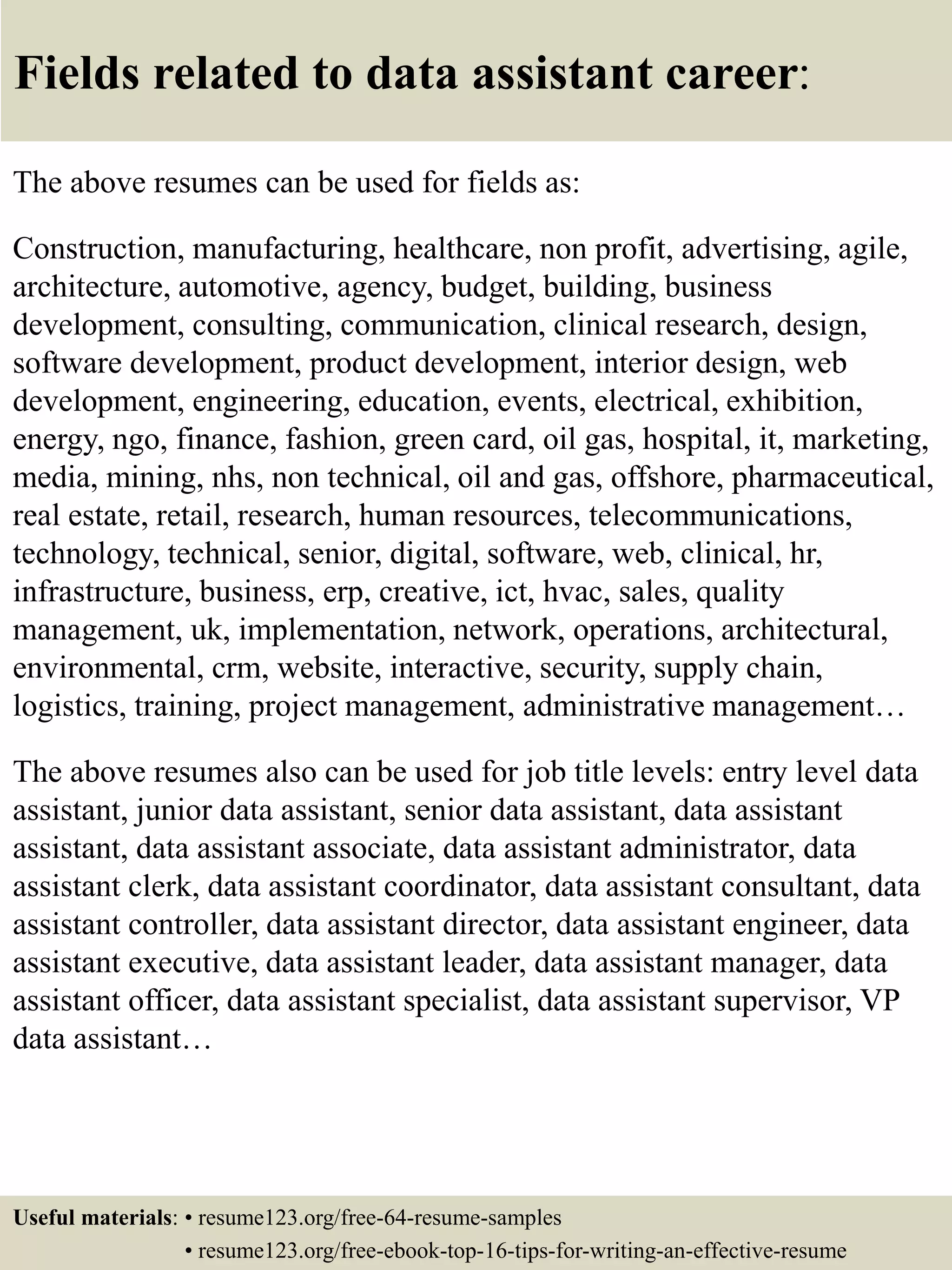 Fields related to data assistant career:
The above resumes can be used for fields as:
Construction, manufacturing, healthcare, non profit, advertising, agile,
architecture, automotive, agency, budget, building, business
development, consulting, communication, clinical research, design,
software development, product development, interior design, web
development, engineering, education, events, electrical, exhibition,
energy, ngo, finance, fashion, green card, oil gas, hospital, it, marketing,
media, mining, nhs, non technical, oil and gas, offshore, pharmaceutical,
real estate, retail, research, human resources, telecommunications,
technology, technical, senior, digital, software, web, clinical, hr,
infrastructure, business, erp, creative, ict, hvac, sales, quality
management, uk, implementation, network, operations, architectural,
environmental, crm, website, interactive, security, supply chain,
logistics, training, project management, administrative management…
The above resumes also can be used for job title levels: entry level data
assistant, junior data assistant, senior data assistant, data assistant
assistant, data assistant associate, data assistant administrator, data
assistant clerk, data assistant coordinator, data assistant consultant, data
assistant controller, data assistant director, data assistant engineer, data
assistant executive, data assistant leader, data assistant manager, data
assistant officer, data assistant specialist, data assistant supervisor, VP
data assistant…
Useful materials: • resume123.org/free-64-resume-samples
• resume123.org/free-ebook-top-16-tips-for-writing-an-effective-resume
 