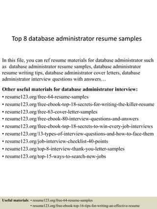 Top 8 database administrator resume samples
In this file, you can ref resume materials for database administrator such
as database administrator resume samples, database administrator
resume writing tips, database administrator cover letters, database
administrator interview questions with answers…
Other useful materials for database administrator interview:
• resume123.org/free-64-resume-samples
• resume123.org/free-ebook-top-18-secrets-for-writing-the-killer-resume
• resume123.org/free-63-cover-letter-samples
• resume123.org/free-ebook-80-interview-questions-and-answers
• resume123.org/free-ebook-top-18-secrets-to-win-every-job-interviews
• resume123.org/13-types-of-interview-questions-and-how-to-face-them
• resume123.org/job-interview-checklist-40-points
• resume123.org/top-8-interview-thank-you-letter-samples
• resume123.org/top-15-ways-to-search-new-jobs
Useful materials: • resume123.org/free-64-resume-samples
• resume123.org/free-ebook-top-16-tips-for-writing-an-effective-resume
 