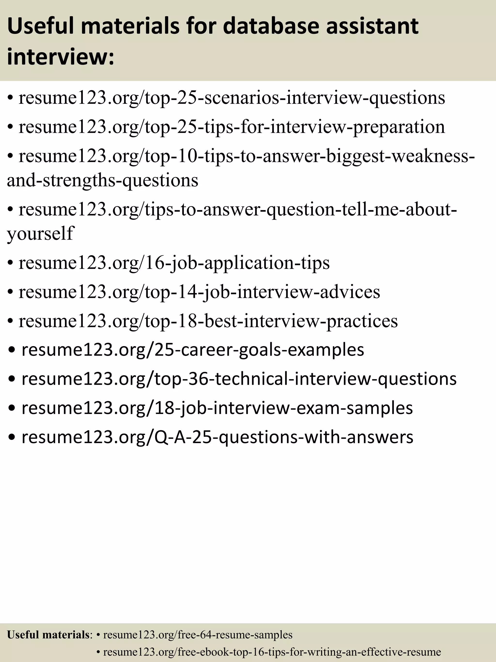 Useful materials for database assistant
interview:
• resume123.org/top-25-scenarios-interview-questions
• resume123.org/top-25-tips-for-interview-preparation
• resume123.org/top-10-tips-to-answer-biggest-weakness-
and-strengths-questions
• resume123.org/tips-to-answer-question-tell-me-about-
yourself
• resume123.org/16-job-application-tips
• resume123.org/top-14-job-interview-advices
• resume123.org/top-18-best-interview-practices
• resume123.org/25-career-goals-examples
• resume123.org/top-36-technical-interview-questions
• resume123.org/18-job-interview-exam-samples
• resume123.org/Q-A-25-questions-with-answers
Useful materials: • resume123.org/free-64-resume-samples
• resume123.org/free-ebook-top-16-tips-for-writing-an-effective-resume
 