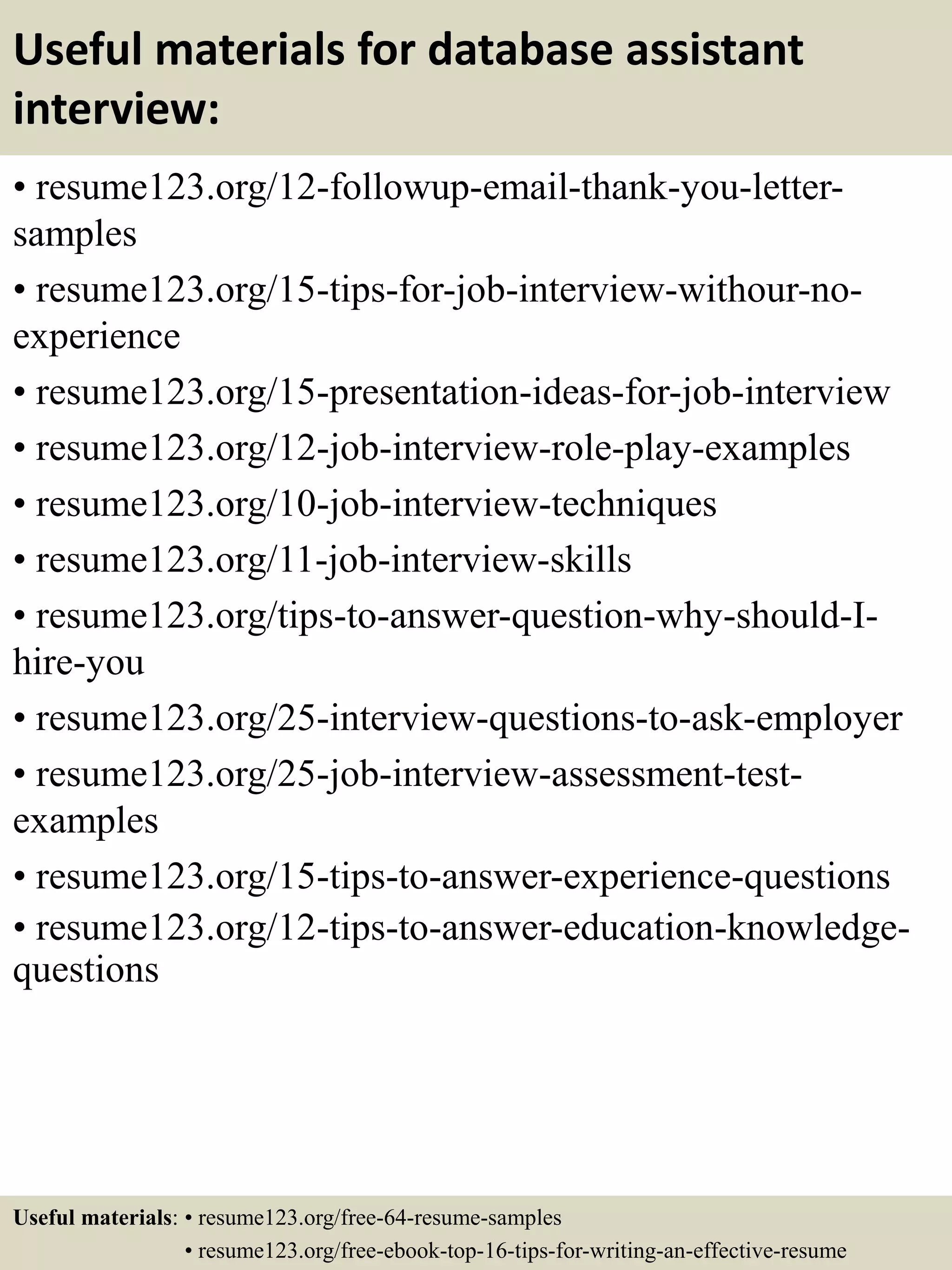 Useful materials for database assistant
interview:
• resume123.org/12-followup-email-thank-you-letter-
samples
• resume123.org/15-tips-for-job-interview-withour-no-
experience
• resume123.org/15-presentation-ideas-for-job-interview
• resume123.org/12-job-interview-role-play-examples
• resume123.org/10-job-interview-techniques
• resume123.org/11-job-interview-skills
• resume123.org/tips-to-answer-question-why-should-I-
hire-you
• resume123.org/25-interview-questions-to-ask-employer
• resume123.org/25-job-interview-assessment-test-
examples
• resume123.org/15-tips-to-answer-experience-questions
• resume123.org/12-tips-to-answer-education-knowledge-
questions
Useful materials: • resume123.org/free-64-resume-samples
• resume123.org/free-ebook-top-16-tips-for-writing-an-effective-resume
 