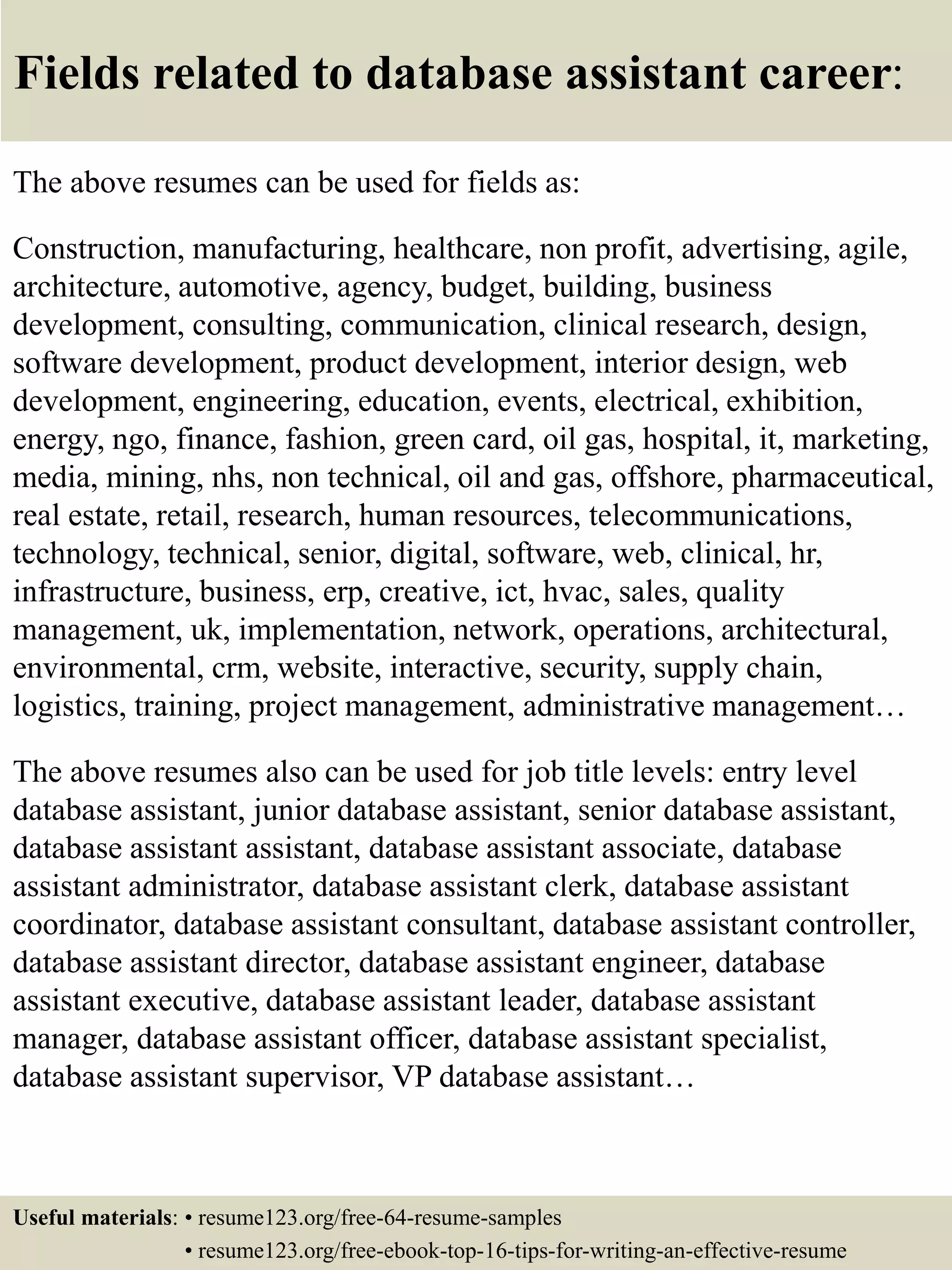 Fields related to database assistant career:
The above resumes can be used for fields as:
Construction, manufacturing, healthcare, non profit, advertising, agile,
architecture, automotive, agency, budget, building, business
development, consulting, communication, clinical research, design,
software development, product development, interior design, web
development, engineering, education, events, electrical, exhibition,
energy, ngo, finance, fashion, green card, oil gas, hospital, it, marketing,
media, mining, nhs, non technical, oil and gas, offshore, pharmaceutical,
real estate, retail, research, human resources, telecommunications,
technology, technical, senior, digital, software, web, clinical, hr,
infrastructure, business, erp, creative, ict, hvac, sales, quality
management, uk, implementation, network, operations, architectural,
environmental, crm, website, interactive, security, supply chain,
logistics, training, project management, administrative management…
The above resumes also can be used for job title levels: entry level
database assistant, junior database assistant, senior database assistant,
database assistant assistant, database assistant associate, database
assistant administrator, database assistant clerk, database assistant
coordinator, database assistant consultant, database assistant controller,
database assistant director, database assistant engineer, database
assistant executive, database assistant leader, database assistant
manager, database assistant officer, database assistant specialist,
database assistant supervisor, VP database assistant…
Useful materials: • resume123.org/free-64-resume-samples
• resume123.org/free-ebook-top-16-tips-for-writing-an-effective-resume
 